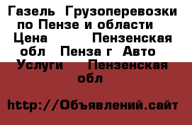 Газель. Грузоперевозки по Пензе и области. › Цена ­ 100 - Пензенская обл., Пенза г. Авто » Услуги   . Пензенская обл.